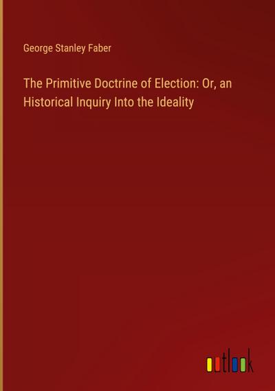 The Primitive Doctrine of Election: Or, an Historical Inquiry Into the Ideality