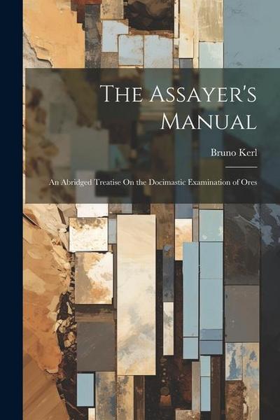 The Assayer’s Manual: An Abridged Treatise On the Docimastic Examination of Ores