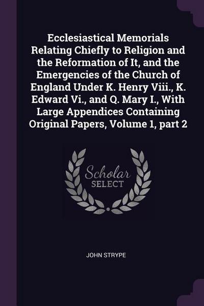 Ecclesiastical Memorials Relating Chiefly to Religion and the Reformation of It, and the Emergencies of the Church of England Under K. Henry Viii., K. Edward Vi., and Q. Mary I., With Large Appendices Containing Original Papers, Volume 1, part 2