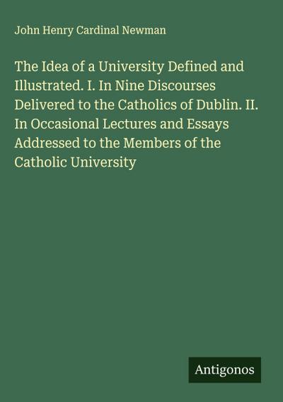 The Idea of a University Defined and Illustrated. I. In Nine Discourses Delivered to the Catholics of Dublin. II. In Occasional Lectures and Essays Addressed to the Members of the Catholic University