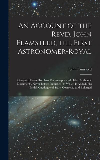 An Account of the Revd. John Flamsteed, the First Astronomer-Royal: Compiled From His Own Manuscripts, and Other Authentic Documents, Never Before Pub