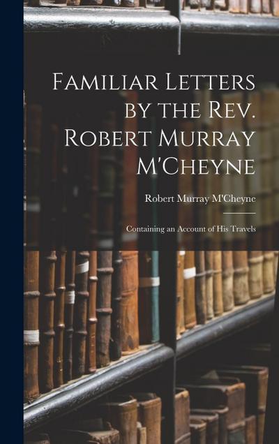 Familiar Letters by the Rev. Robert Murray M’Cheyne: Containing an Account of His Travels