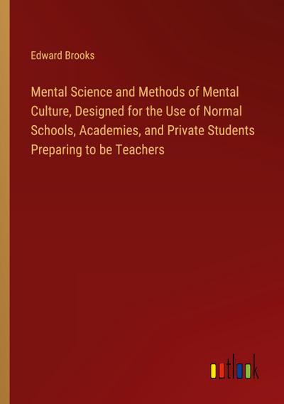 Mental Science and Methods of Mental Culture, Designed for the Use of Normal Schools, Academies, and Private Students Preparing to be Teachers