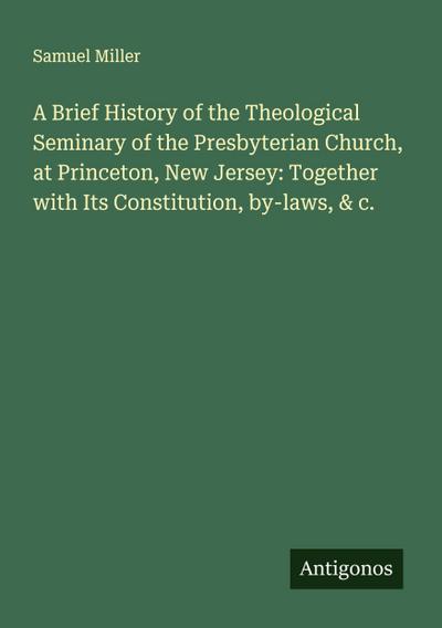 A Brief History of the Theological Seminary of the Presbyterian Church, at Princeton, New Jersey: Together with Its Constitution, by-laws, & c.