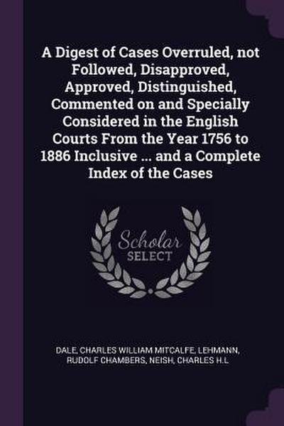A Digest of Cases Overruled, not Followed, Disapproved, Approved, Distinguished, Commented on and Specially Considered in the English Courts From the Year 1756 to 1886 Inclusive ... and a Complete Index of the Cases