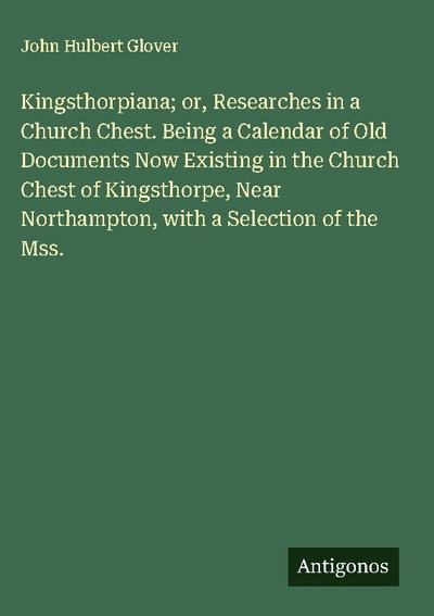 Kingsthorpiana; or, Researches in a Church Chest. Being a Calendar of Old Documents Now Existing in the Church Chest of Kingsthorpe, Near Northampton, with a Selection of the Mss.