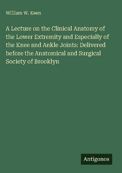 A Lecture on the Clinical Anatomy of the Lower Extremity and Especially of the Knee and Ankle Joints: Delivered before the Anatomical and Surgical Society of Brooklyn