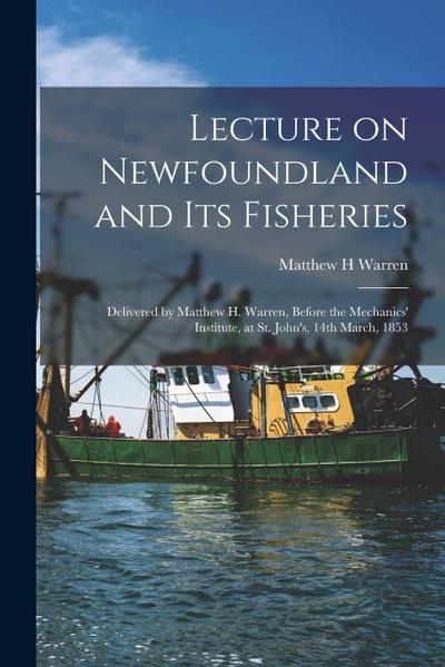 Lecture on Newfoundland and Its Fisheries [microform]: Delivered by Matthew H. Warren, Before the Mechanics’ Institute, at St. John’s, 14th March, 185