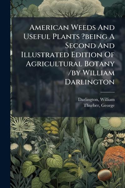 American Weeds And Useful Plants ?being A Second And Illustrated Edition Of Agricultural Botany /by William Darlington