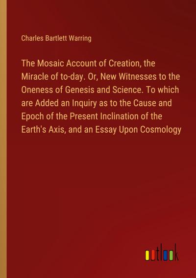 The Mosaic Account of Creation, the Miracle of to-day. Or, New Witnesses to the Oneness of Genesis and Science. To which are Added an Inquiry as to the Cause and Epoch of the Present Inclination of the Earth’s Axis, and an Essay Upon Cosmology