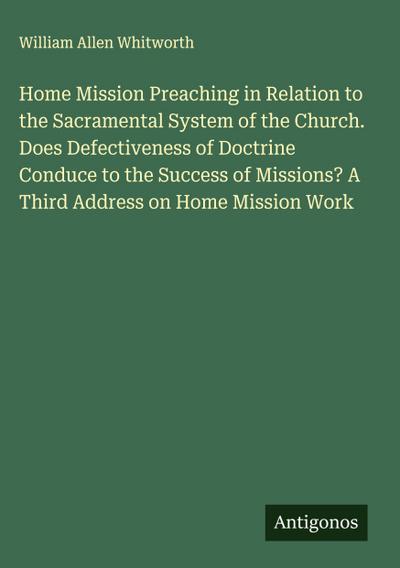 Home Mission Preaching in Relation to the Sacramental System of the Church. Does Defectiveness of Doctrine Conduce to the Success of Missions? A Third Address on Home Mission Work