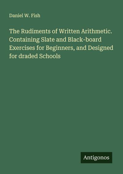 The Rudiments of Written Arithmetic. Containing Slate and Black-board Exercises for Beginners, and Designed for draded Schools