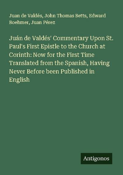 Juán de Valdés’ Commentary Upon St. Paul’s First Epistle to the Church at Corinth: Now for the First Time Translated from the Spanish, Having Never Before been Published in English