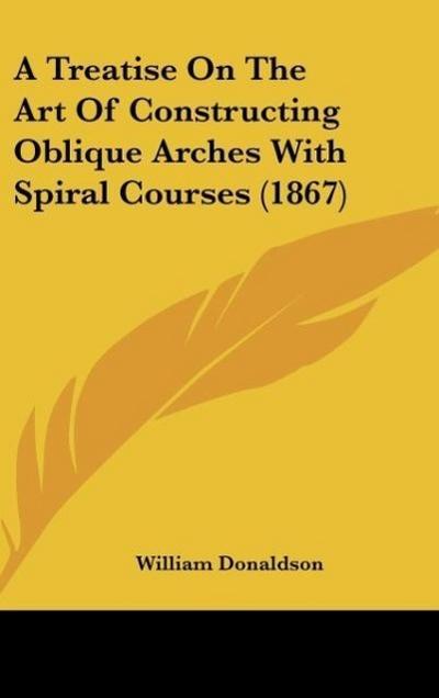 A Treatise On The Art Of Constructing Oblique Arches With Spiral Courses (1867) - William Donaldson