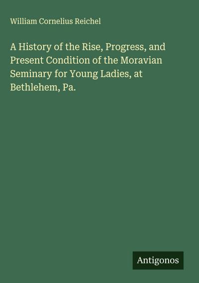 A History of the Rise, Progress, and Present Condition of the Moravian Seminary for Young Ladies, at Bethlehem, Pa.