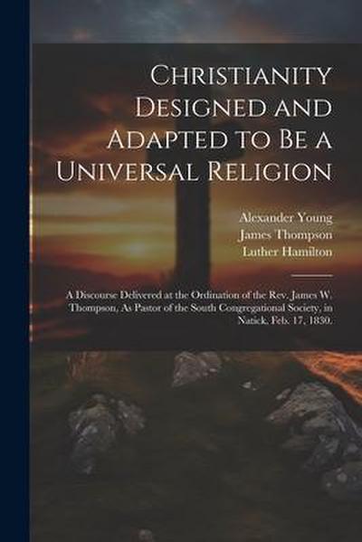 Christianity Designed and Adapted to Be a Universal Religion: A Discourse Delivered at the Ordination of the Rev. James W. Thompson, As Pastor of the