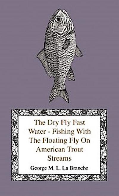 The Dry Fly Fast Water - Fishing with the Floating Fly on American Trout Streams, Together with Some Observations on Fly Fishing in General