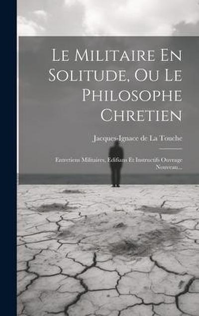 Le Militaire En Solitude, Ou Le Philosophe Chretien: Entretiens Militaires, Edifians Et Instructifs Ouvrage Nouveau...