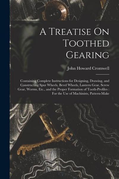 A Treatise On Toothed Gearing: Containing Complete Instructions for Designing, Drawing, and Constructing Spur Wheels, Bevel Wheels, Lantern Gear, Scr