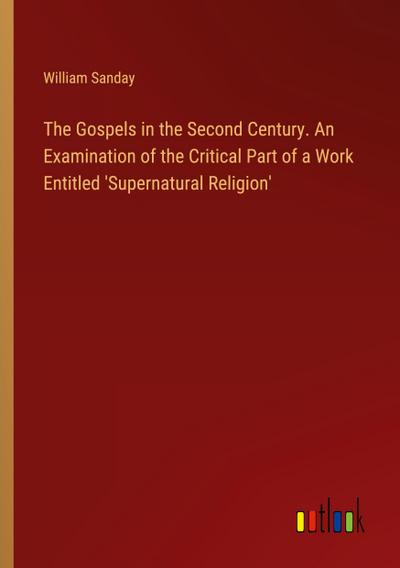 The Gospels in the Second Century. An Examination of the Critical Part of a Work Entitled ’Supernatural Religion’