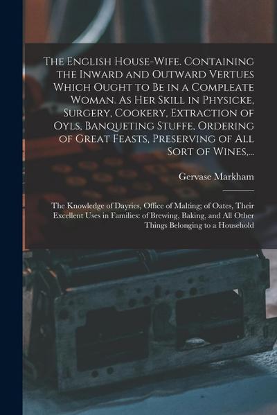 The English House-wife. Containing the Inward and Outward Vertues Which Ought to Be in a Compleate Woman. As Her Skill in Physicke, Surgery, Cookery
