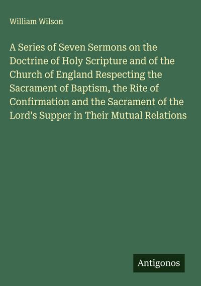 A Series of Seven Sermons on the Doctrine of Holy Scripture and of the Church of England Respecting the Sacrament of Baptism, the Rite of Confirmation and the Sacrament of the Lord’s Supper in Their Mutual Relations