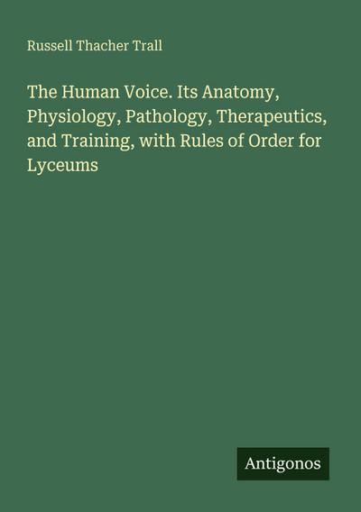 The Human Voice. Its Anatomy, Physiology, Pathology, Therapeutics, and Training, with Rules of Order for Lyceums