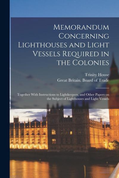 Memorandum Concerning Lighthouses and Light Vessels Required in the Colonies: Together With Instructions to Lightkeepers, and Other Papers on the Subj