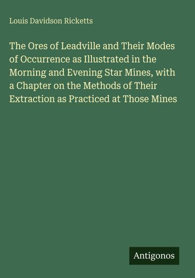 The Ores of Leadville and Their Modes of Occurrence as Illustrated in the Morning and Evening Star Mines, with a Chapter on the Methods of Their Extraction as Practiced at Those Mines