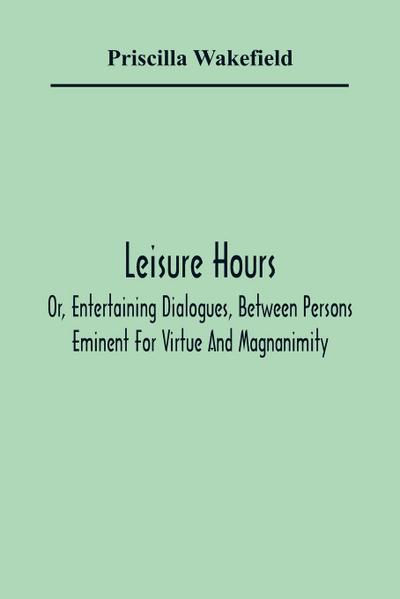 Leisure Hours; Or, Entertaining Dialogues, Between Persons Eminent For Virtue And Magnanimity. The Characters Drawn From Ancient And Modern History, Designed As Lessons Of Morality For Youth