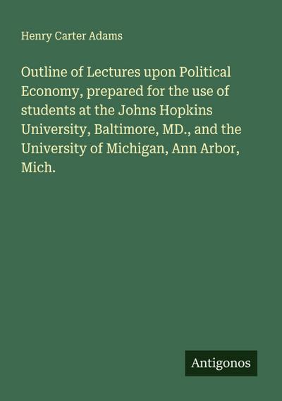 Outline of Lectures upon Political Economy, prepared for the use of students at the Johns Hopkins University, Baltimore, MD., and the University of Michigan, Ann Arbor, Mich.