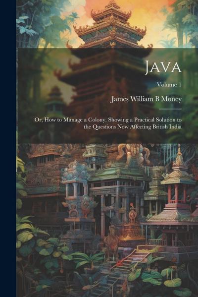 Java; or, How to Manage a Colony. Showing a Practical Solution to the Questions now Affecting British India; Volume 1