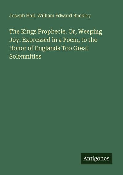 The Kings Prophecie. Or, Weeping Joy. Expressed in a Poem, to the Honor of Englands Too Great Solemnities