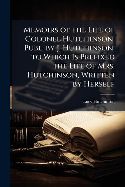 Memoirs of the Life of Colonel Hutchinson, Publ. by J. Hutchinson. to Which Is Prefixed the Life of Mrs. Hutchinson, Written by Herself
