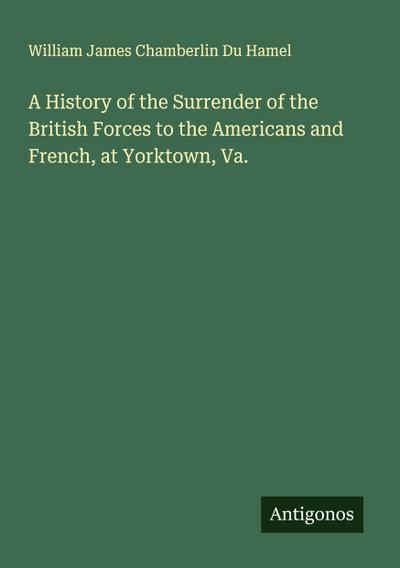 A History of the Surrender of the British Forces to the Americans and French, at Yorktown, Va.