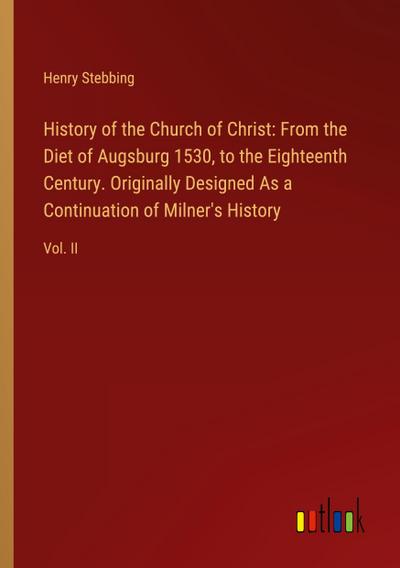 History of the Church of Christ: From the Diet of Augsburg 1530, to the Eighteenth Century. Originally Designed As a Continuation of Milner’s History