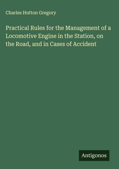 Practical Rules for the Management of a Locomotive Engine in the Station, on the Road, and in Cases of Accident