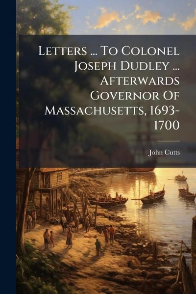 Letters ... To Colonel Joseph Dudley ... Afterwards Governor Of Massachusetts, 1693-1700