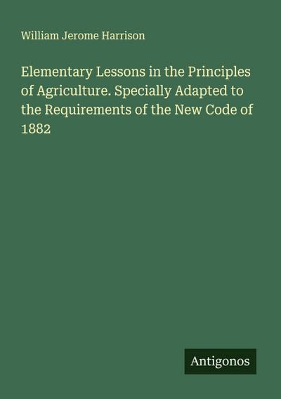 Elementary Lessons in the Principles of Agriculture. Specially Adapted to the Requirements of the New Code of 1882