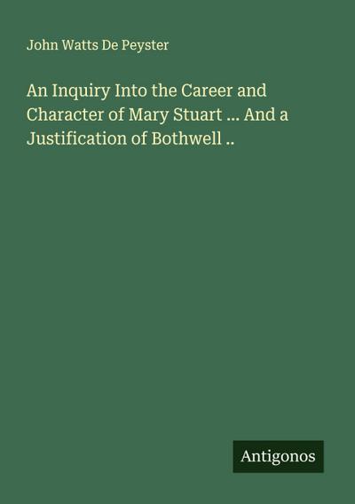 An Inquiry Into the Career and Character of Mary Stuart ... And a Justification of Bothwell ..