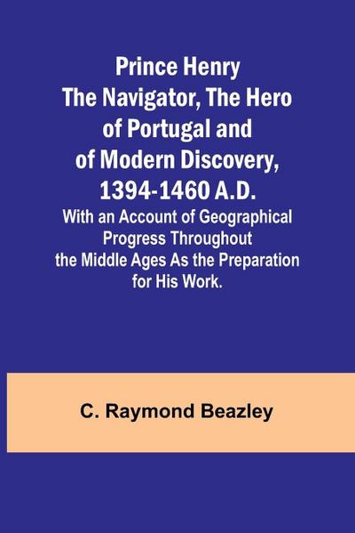 Prince Henry the Navigator, the Hero of Portugal and of Modern Discovery, 1394-1460 A.D.; With an Account of Geographical Progress Throughout the Middle Ages As the Preparation for His Work.