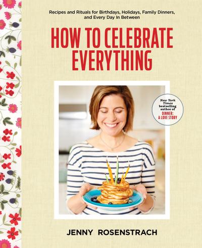 How to Celebrate Everything: Recipes and Rituals for Birthdays, Holidays, Family Dinners, and Every Day in Between: A Cookbook
