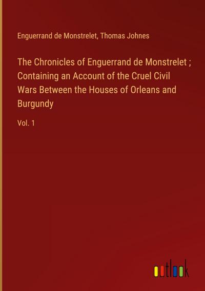 The Chronicles of Enguerrand de Monstrelet ; Containing an Account of the Cruel Civil Wars Between the Houses of Orleans and Burgundy