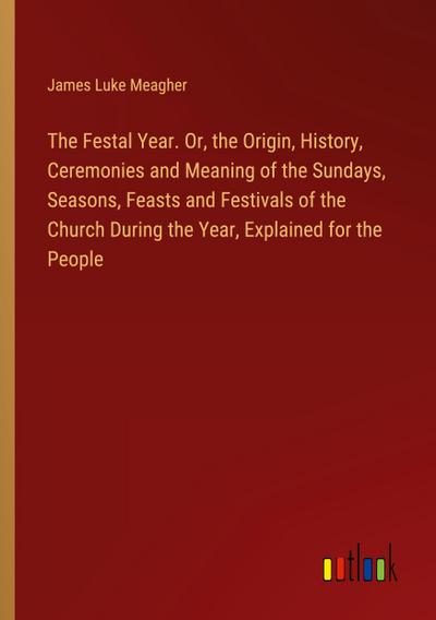The Festal Year. Or, the Origin, History, Ceremonies and Meaning of the Sundays, Seasons, Feasts and Festivals of the Church During the Year, Explained for the People