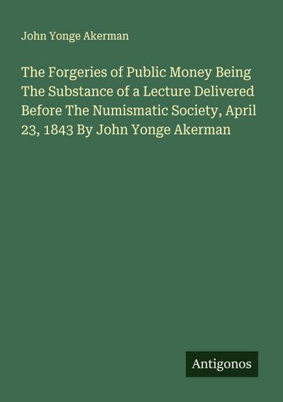 The Forgeries of Public Money Being The Substance of a Lecture Delivered Before The Numismatic Society, April 23, 1843 By John Yonge Akerman