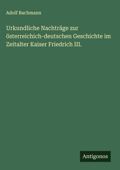 Urkundliche Nachträge zur österreichich-deutschen Geschichte im Zeitalter Kaiser Friedrich III.
