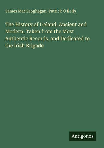 The History of Ireland, Ancient and Modern, Taken from the Most Authentic Records, and Dedicated to the Irish Brigade