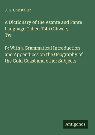 A Dictionary of the Asante and Fante Language Called Tshi (Chwee, Tw¿i): With a Grammatical Introduction and Appendices on the Geography of the Gold Coast and other Subjects