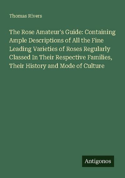 The Rose Amateur’s Guide: Containing Ample Descriptions of All the Fine Leading Varieties of Roses Regularly Classed In Their Respective Families, Their History and Mode of Culture