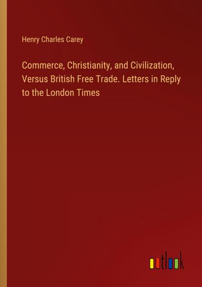 Commerce, Christianity, and Civilization, Versus British Free Trade. Letters in Reply to the London Times